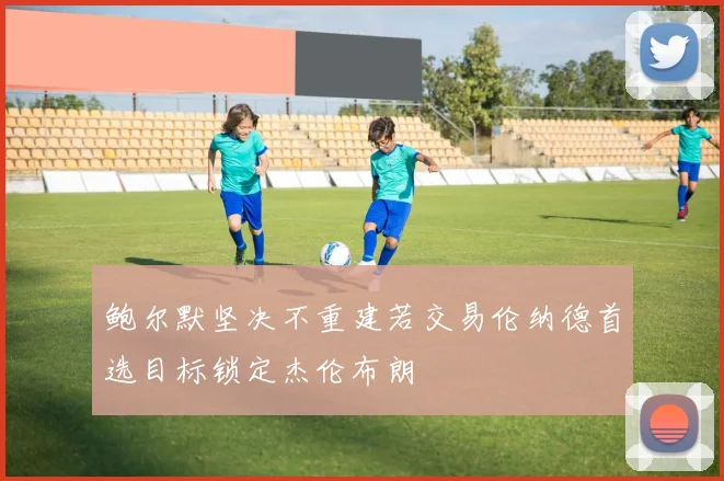 鲍尔默坚决不重建若交易伦纳德首选目标锁定杰伦布朗