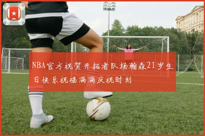 NBA官方祝贺开拓者队杨瀚森21岁生日快乐祝福满满庆祝时刻