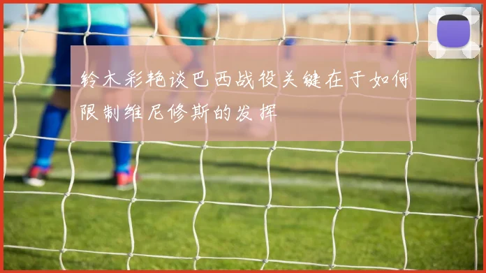 铃木彩艳谈巴西战役关键在于如何限制维尼修斯的发挥