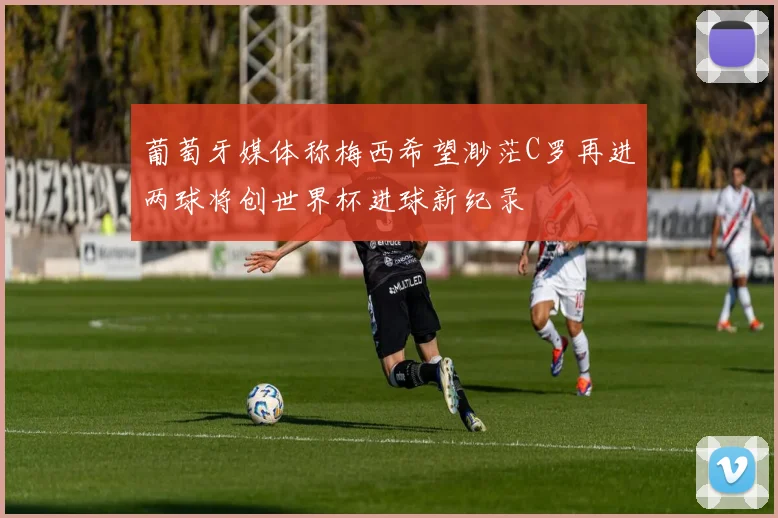 葡萄牙媒体称梅西希望渺茫C罗再进两球将创世界杯进球新纪录