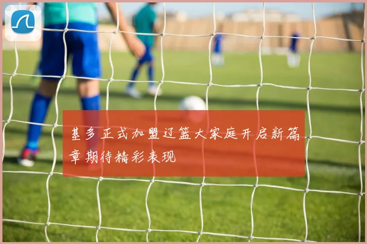 基多正式加盟辽篮大家庭开启新篇章期待精彩表现