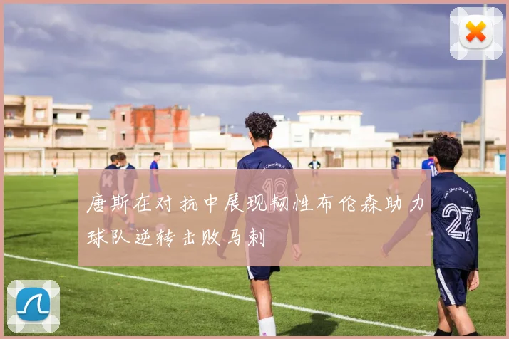 唐斯在对抗中展现韧性布伦森助力球队逆转击败马刺