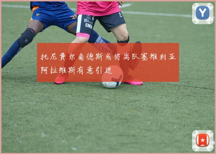 托尼费尔南德斯或将离队塞维利亚阿拉维斯有意引进