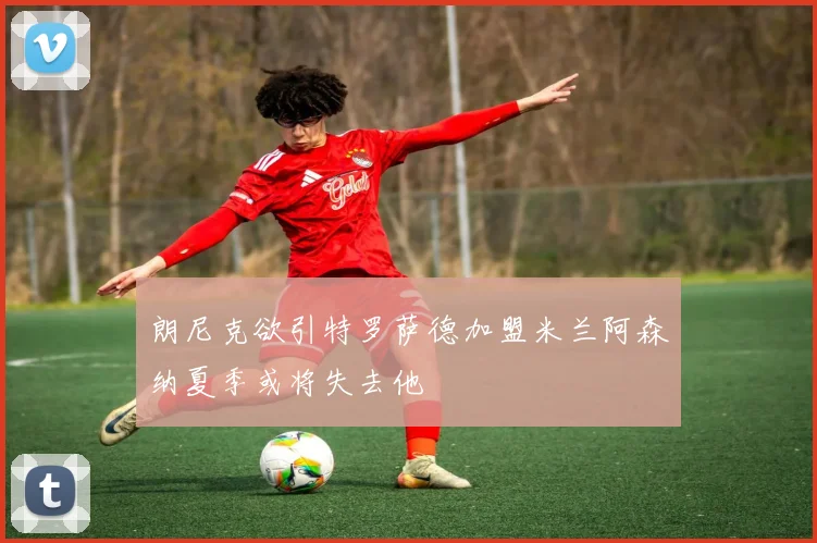 朗尼克欲引特罗萨德加盟米兰阿森纳夏季或将失去他
