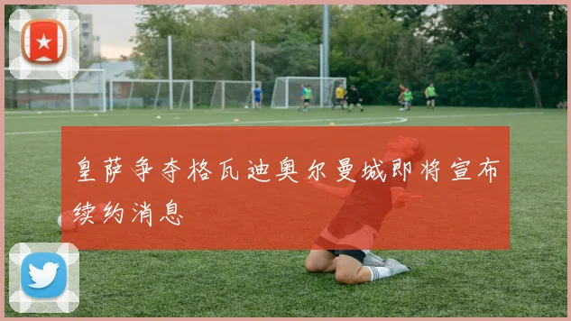 皇萨争夺格瓦迪奥尔曼城即将宣布续约消息