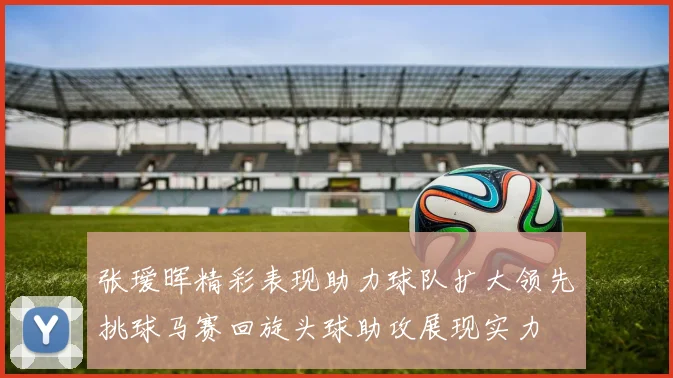 张瑷晖精彩表现助力球队扩大领先挑球马赛回旋头球助攻展现实力