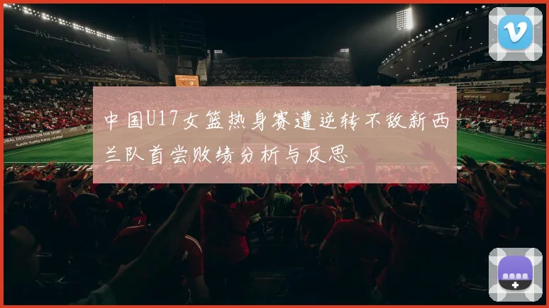 中国U17女篮热身赛遭逆转不敌新西兰队首尝败绩分析与反思