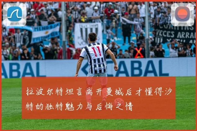 拉波尔特坦言离开曼城后才懂得沙特的独特魅力与后悔之情