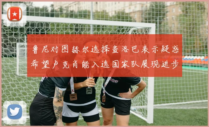 鲁尼对图赫尔选择查洛巴表示疑惑希望卢克肖能入选国家队展现进步