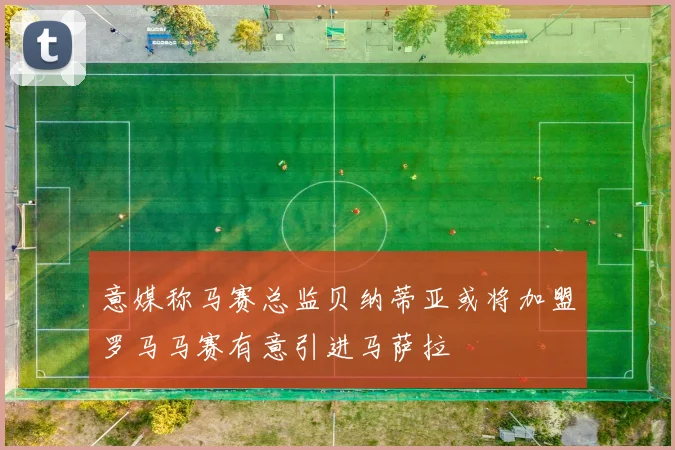 意媒称马赛总监贝纳蒂亚或将加盟罗马马赛有意引进马萨拉