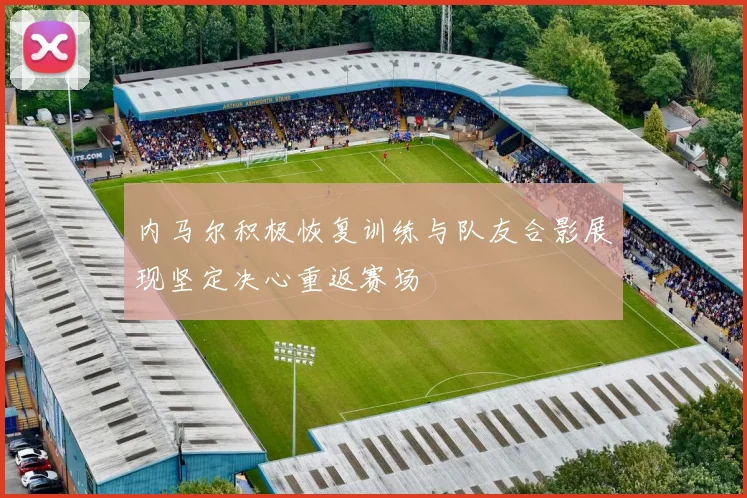 内马尔积极恢复训练与队友合影展现坚定决心重返赛场