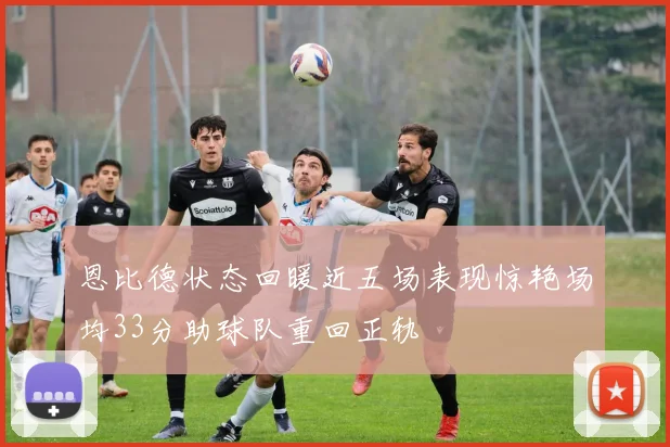 恩比德状态回暖近五场表现惊艳场均33分助球队重回正轨