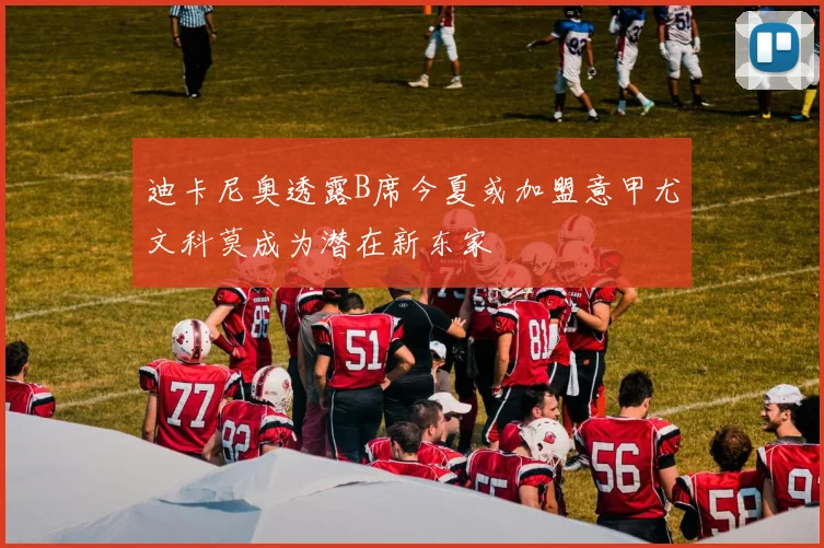迪卡尼奥透露B席今夏或加盟意甲尤文科莫成为潜在新东家