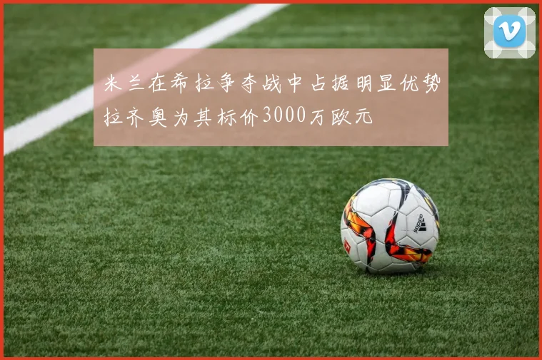 米兰在希拉争夺战中占据明显优势拉齐奥为其标价3000万欧元
