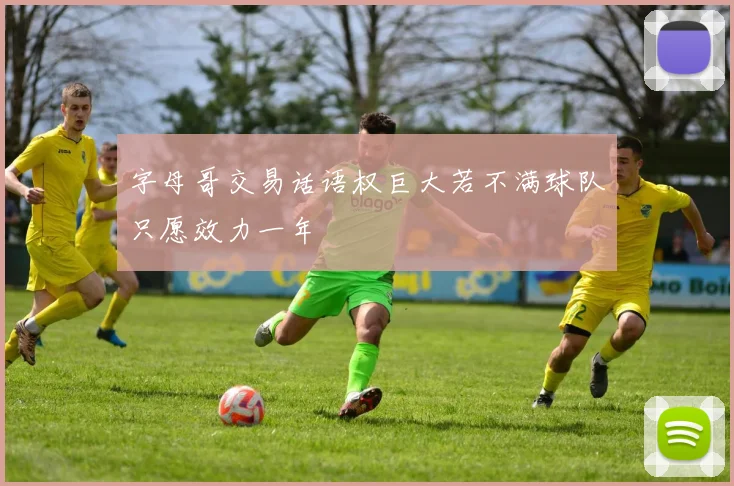 字母哥交易话语权巨大若不满球队只愿效力一年