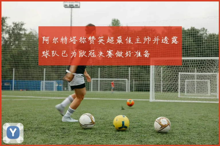 阿尔特塔称赞英超最佳主帅并透露球队已为欧冠决赛做好准备