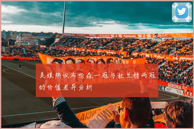 美媒热议布伦森一冠与杜兰特两冠的价值差异分析
