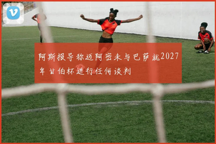 阿斯报导称迈阿密未与巴萨就2027年甘伯杯进行任何谈判