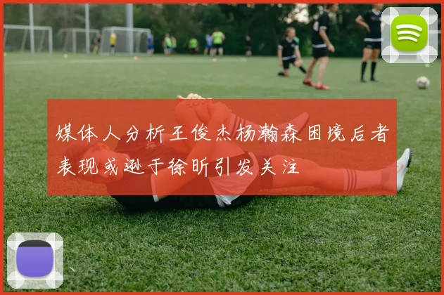 媒体人分析王俊杰杨瀚森困境后者表现或逊于徐昕引发关注