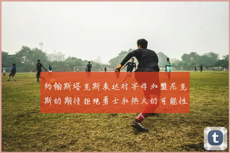 约翰斯塔克斯表达对字母加盟尼克斯的期待拒绝勇士和热火的可能性
