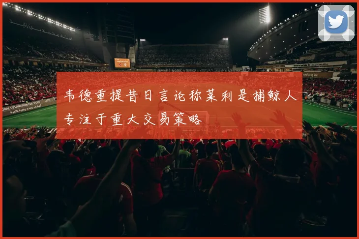 韦德重提昔日言论称莱利是捕鲸人专注于重大交易策略
