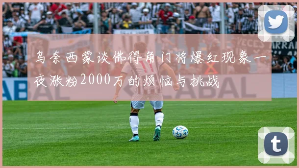 乌奈西蒙谈佛得角门将爆红现象一夜涨粉2000万的烦恼与挑战